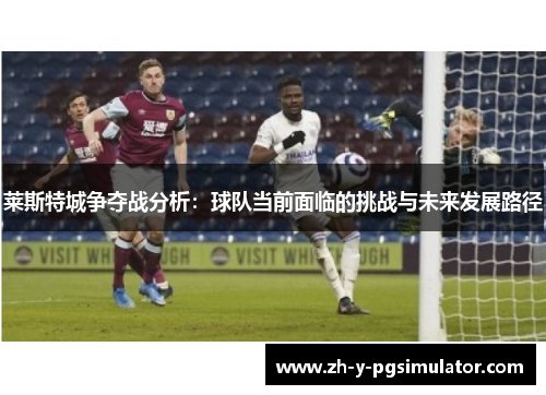 莱斯特城争夺战分析:球队当前面临的挑战与未来发展路径 莱斯特城争夺战分析:球队当前面临的挑战与未来发展路径
