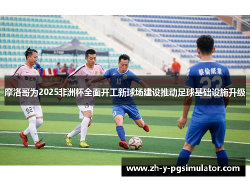 摩洛哥为2025非洲杯全面开工新球场建设推动足球基础设施升级