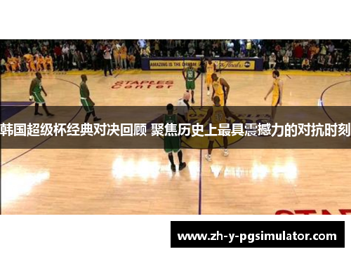 韩国超级杯经典对决回顾 聚焦历史上最具震撼力的对抗时刻